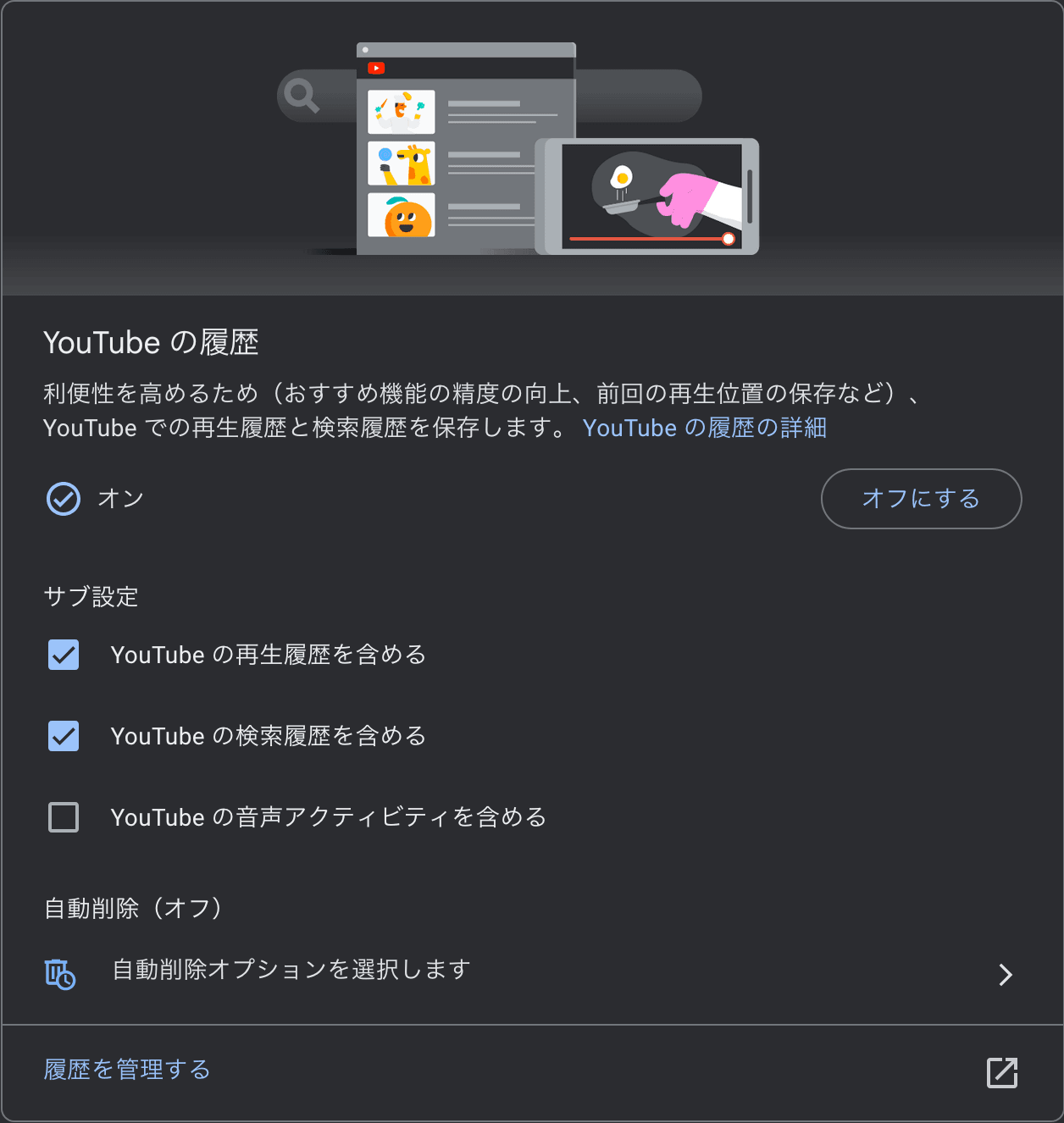 ［YouTubeの履歴］というタイトルのカードのスクリーンショット。［利便性を高めるため（おすすめ機能の精度の向上、前回の再生位置の保存など）、YouTubeでの再生履歴と検索履歴を保存します。］という説明の下に［オン］というステータスが表示されており、その隣には［オフにする］というボタンが表示されている。それらのさらに下には［サブ設定］として［YouTubeの再生履歴を含める］［YouTubeの検索履歴を含める］［YouTubeの音声アクティビティを含める］というチェックボックスと、［自動削除オプションを選択します］というボタンが配置されている