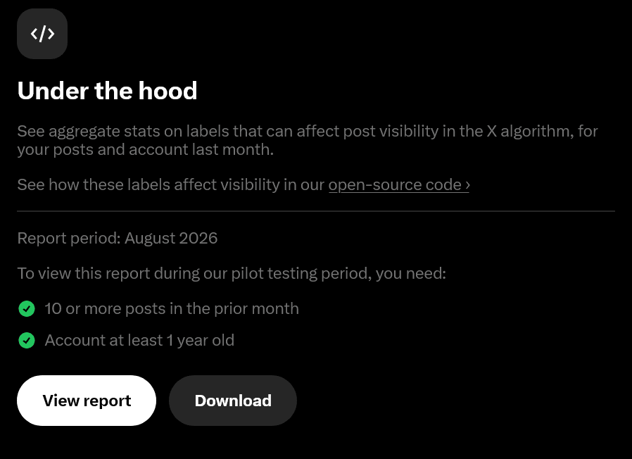 Under the hood. See aggregate stats on labels that can affect post visibility in the X algorithm, for your posts and account last month. See how these labels affect visibility in our open-source code. Report period: August 2026. To view this report during our pilot testing period, you need: 10 or more posts in the prior month, Account at least 1 year old
