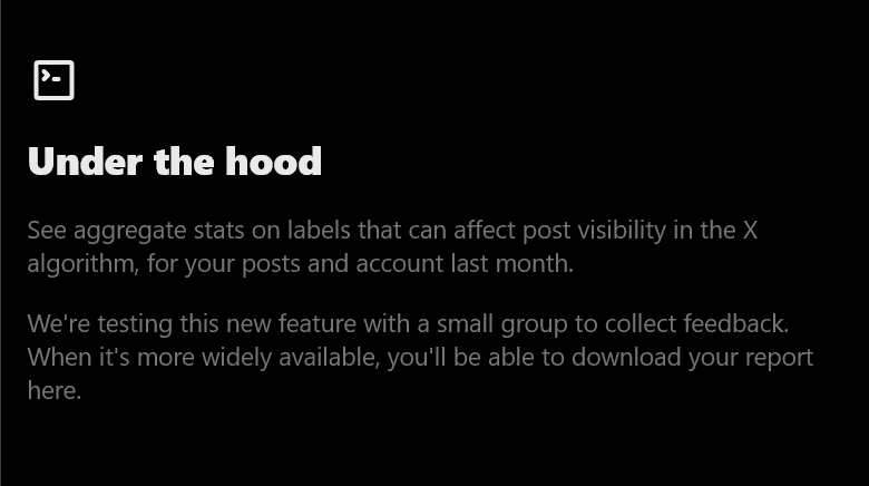 Under the hood. See aggregate stats on labels that can affect post visibility in the X algorithm, for your posts and account last month. We're testing this new feature with a small group to collect feedback. When it's more widely available, you'll be able to download your report here.