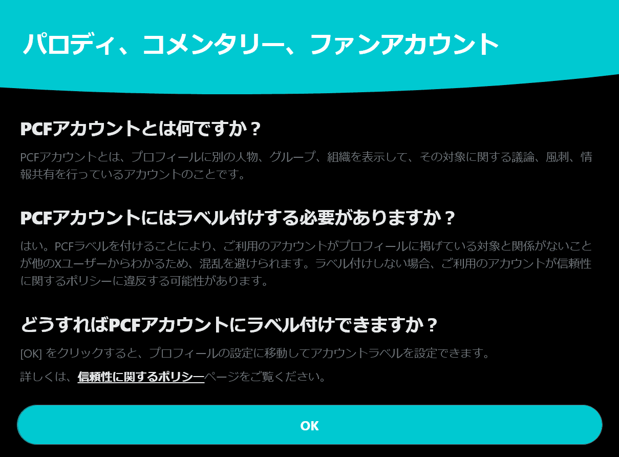 PCFアカウントとは何ですか？CPFアカウントとは、プロフィールに別の人物、グループ、組織を表示して、その対象に関する議論、風刺、情報共有を行っているアカウントのことです。PCFアカウントにはレベル付けする必要がありますか？はい。PCFラベルを付けることにより、ご利用のアカウントがプロフィールに掲げている対象と関係がないことが他のXユーザーからわかるため、混乱を避けられます。ラベル付けしない場合、ご利用のアカウントが信頼性に関するポリシーに違反する可能性があります。どうすればPCFアカウントにラベル付けできますか？［OK］をクリックすると、プロフィールの設定に移動してアカウントラベルを設定できます。詳しくは、信頼性に関するポリシーをご覧ください。