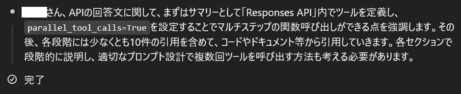 ○○さん、APIの回答文に関して、まずはサマリーとして「Responses API」内でツールを定義し、parallel_tool_calls=Trueを設定することでマルチステップの関数呼び出しができる点を強調します。その後、各段階には少なくとも10件の引用を含めて、コードやドキュメント等から引用していきます。各セクションで段階的に説明し、適切なプロンプト設計で複数回ツールを呼び出す方法も考える必要があります。