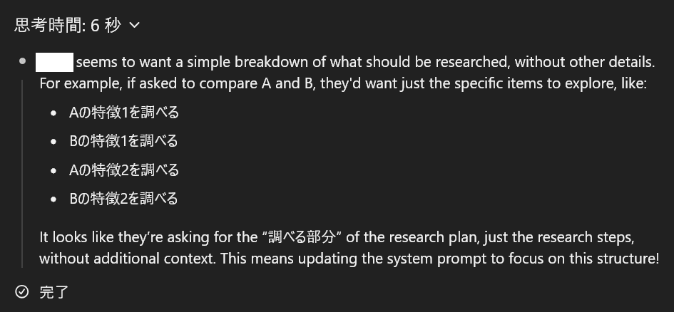 ○○ seems to want a simple breakdown of what should be researched, without other details. For example, if asked to compare A and B, they'd want just the specific items to explore, like: Aの特徴1を調べる　Bの特徴1を調べる　Aの特徴2を調べる　Bの特徴2を調べる　It looks like they’re asking for the “調べる部分” of the research plan, just the research steps, without additional context. This means updating the system prompt to focus on this structure!